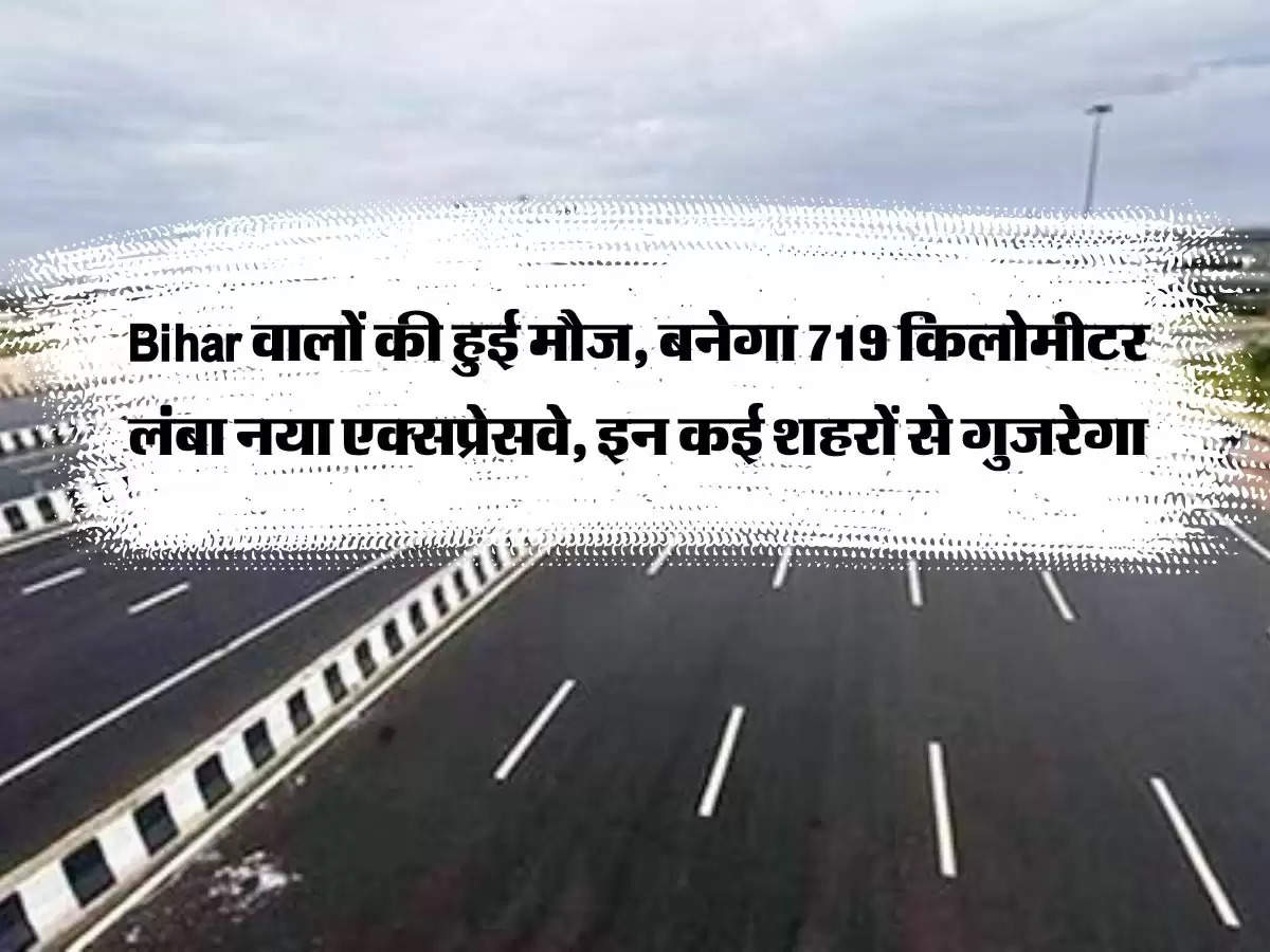 Bihar वालों की हुई मौज, बनेगा 719 किलोमीटर लंबा नया एक्सप्रेसवे, इन कई शहरों से गुजरेगा