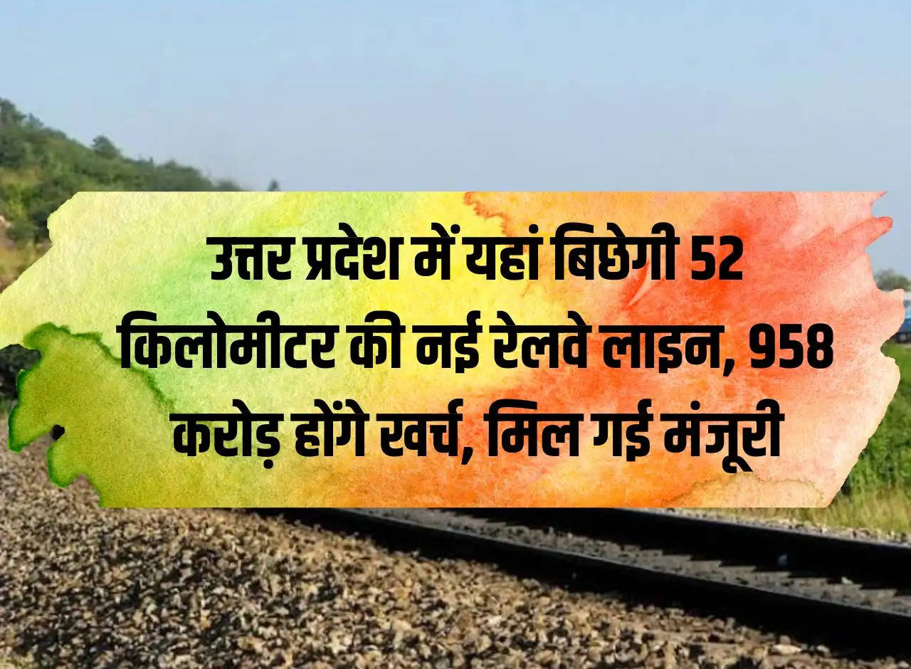 52 kilometer new railway line will be laid here in Uttar Pradesh, Rs 958 crore will be spent, approval received