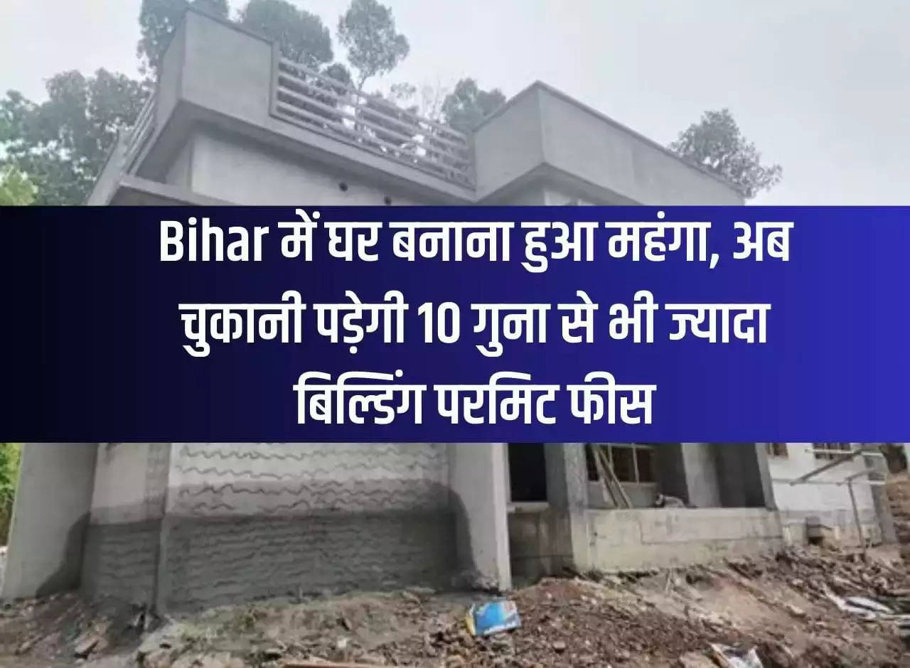 Building a house has become expensive in Bihar, now you will have to pay more than 10 times the building permit fee.