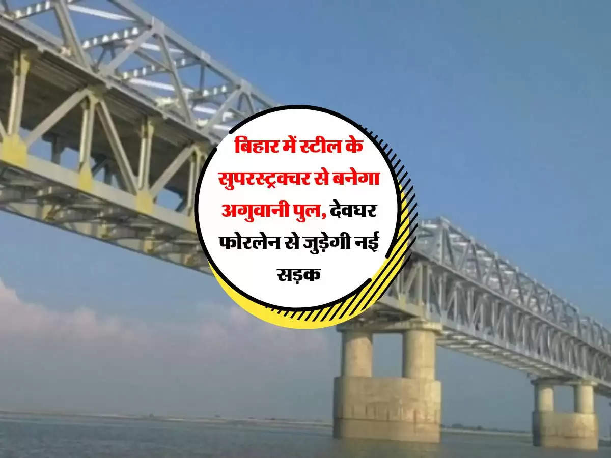 बिहार में स्टील के सुपरस्ट्रक्चर से बनेगा अगुवानी पुल, देवघर फोरलेन से जुड़ेगी नई सड़क