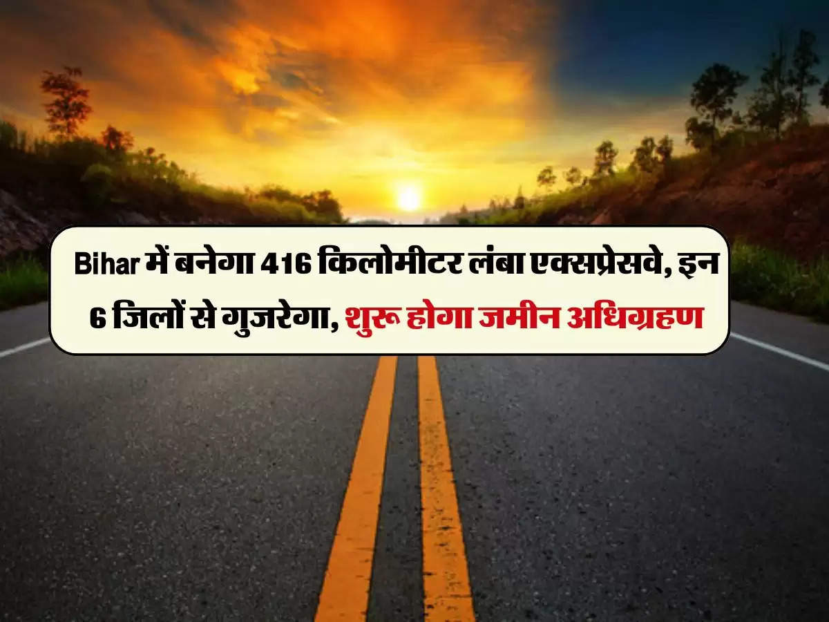 Bihar में बनेगा 416 किलोमीटर लंबा एक्सप्रेसवे, इन 6 जिलों से गुजरेगा, शुरू होगा जमीन अधिग्रहण