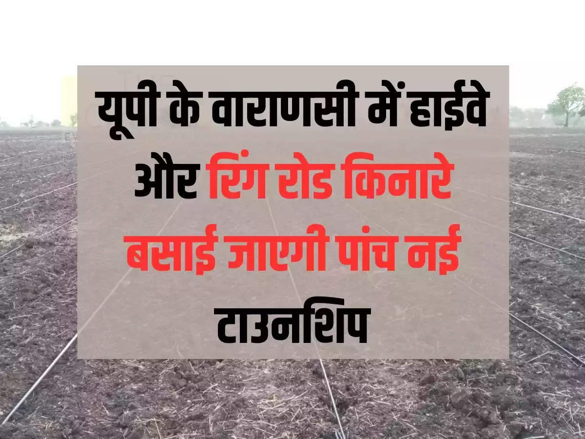 Five new townships will be established along the highway and ring road in Varanasi, UP, this much land will be acquired