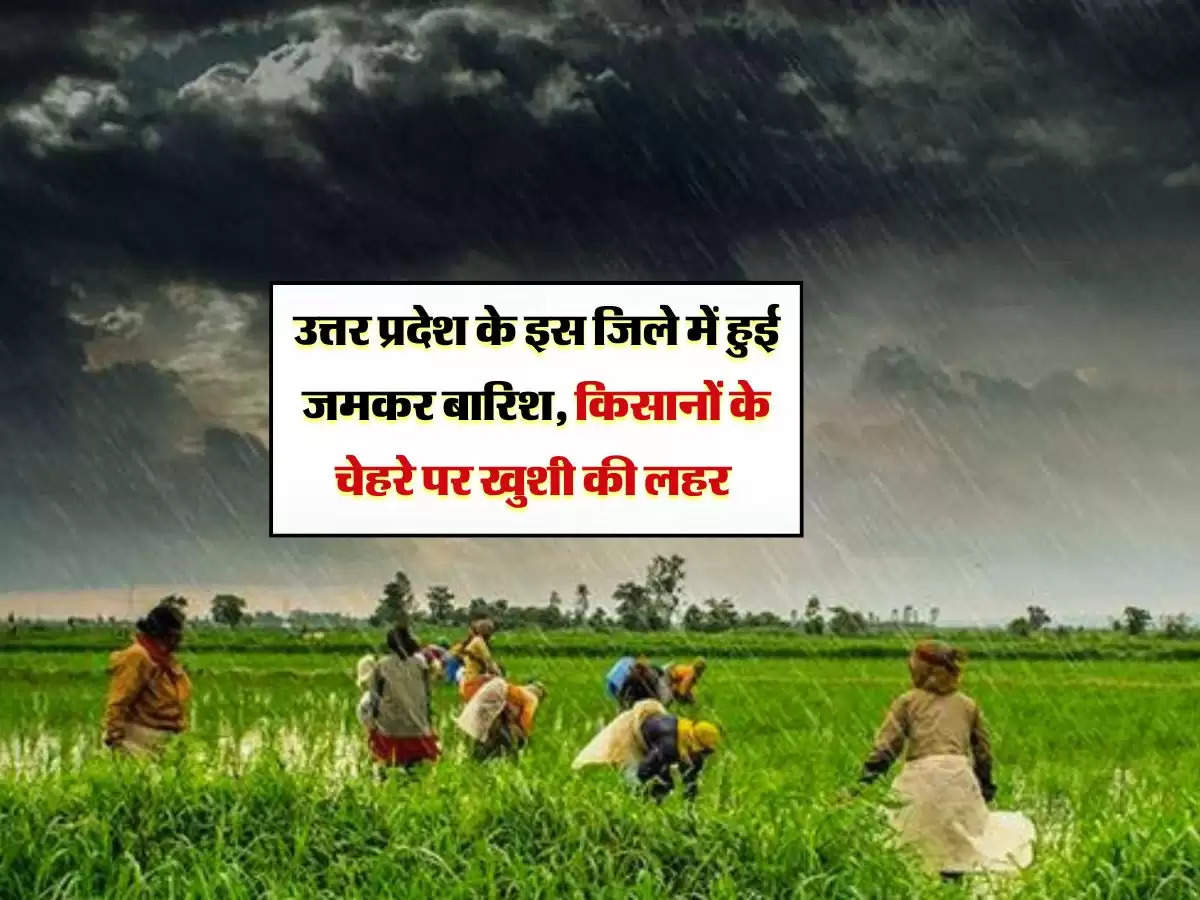 उत्तर प्रदेश के इस जिले में हुई जमकर बारिश, किसानों के चेहरे पर खुशी की लहर