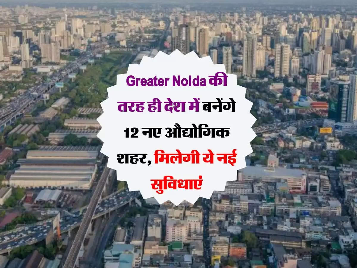 Greater Noida की तरह ही देश में बनेंगे 12 नए औद्योगिक शहर, मिलेगी ये नई सुविधाएं