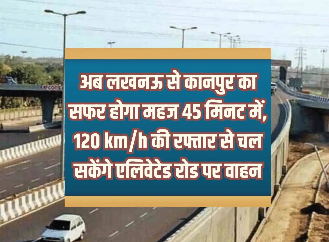 Now the journey from Lucknow to Kanpur will take just 45 minutes, vehicles will be able to run at a speed of 120 km/h on the elevated road.