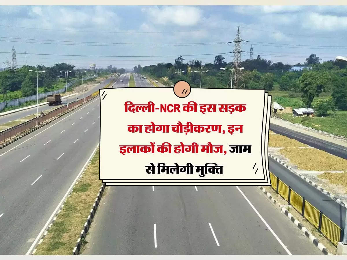 दिल्ली-NCR की इस सड़क का होगा चौड़ीकरण, इन इलाकों की होगी मौज, जाम से मिलेगी मुक्ति 
