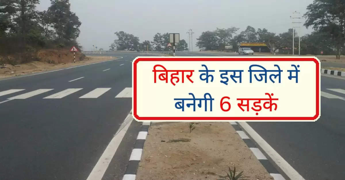 बिहार के इस जिले में बनेगी 6 सड़कें, करोड़ों रूपए होंगे खर्च, आवागमन होगा बेहतर