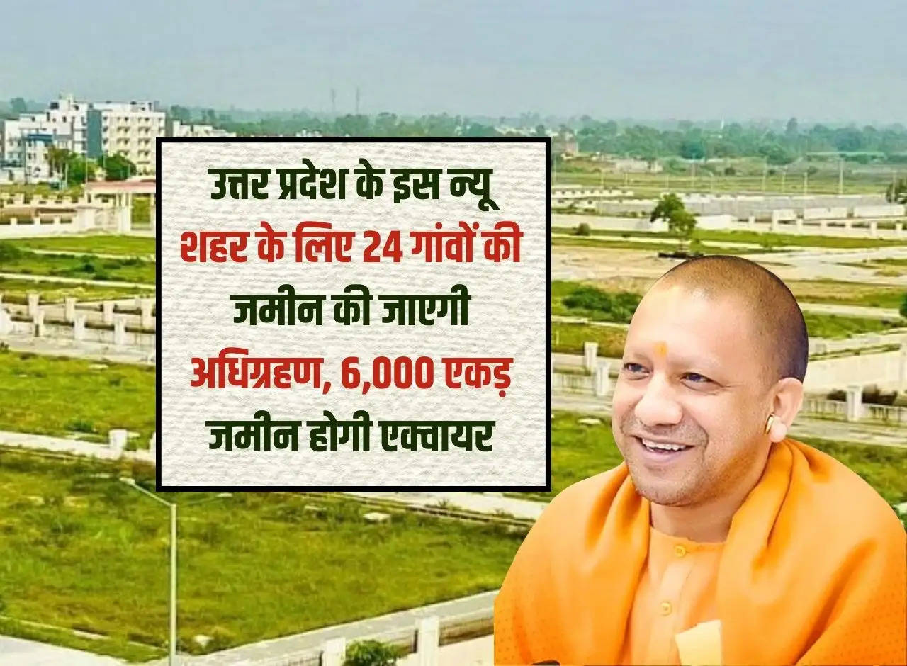 Land of 24 villages will be acquired for this new city of Uttar Pradesh, 6,000 acres of land will be acquired.