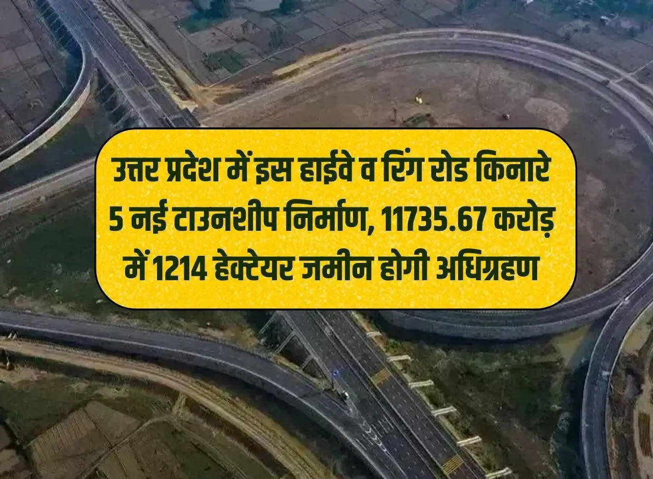 Construction of 5 new townships along this highway and ring road in Uttar Pradesh, 1214 hectares of land will be acquired for Rs 11735.67 crore.