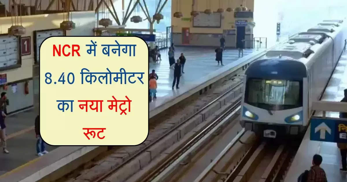 NCR में बनेगा 8.40 किलोमीटर का नया मेट्रो रूट, 7 नए स्टेशन का होगा निर्माण, इन इलाकों को फायदा